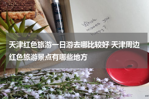 天津红色旅游一日游去哪比较好 天津周边红色旅游景点有哪些地方