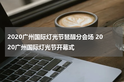 2020广州国际灯光节琶醍分会场 2020广州国际灯光节开幕式