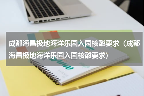 成都海昌极地海洋乐园入园核酸要求（成都海昌极地海洋乐园入园核酸要求）
