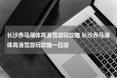 长沙赤马湖体育滑雪游玩攻略 长沙赤马湖体育滑雪游玩攻略一日游