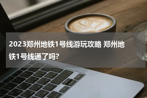 2023郑州地铁1号线游玩攻略 郑州地铁1号线通了吗?