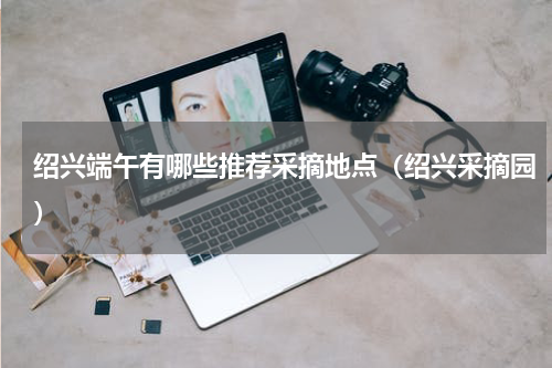 绍兴端午有哪些推荐采摘地点（绍兴采摘园）