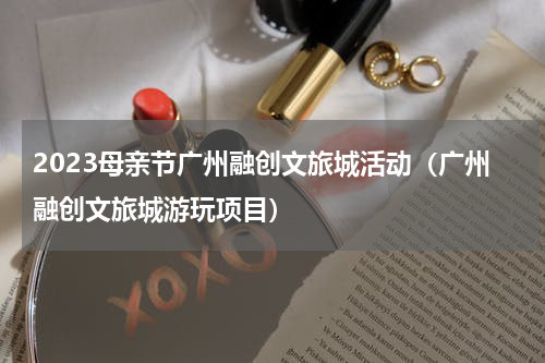 2023母亲节广州融创文旅城活动（广州融创文旅城游玩项目）