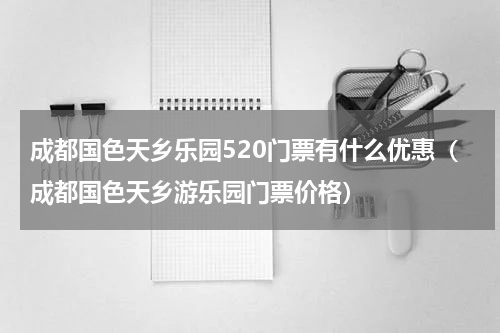 成都国色天乡乐园520门票有什么优惠（成都国色天乡游乐园门票价格）