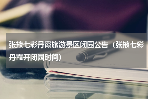 张掖七彩丹霞旅游景区闭园公告（张掖七彩丹霞开闭园时间）
