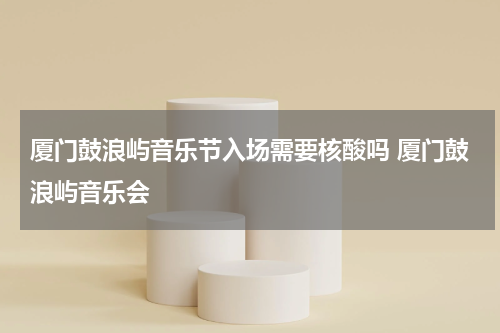 厦门鼓浪屿音乐节入场需要核酸吗 厦门鼓浪屿音乐会