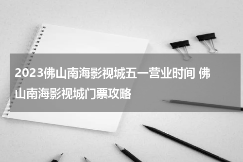 2023佛山南海影视城五一营业时间 佛山南海影视城门票攻略