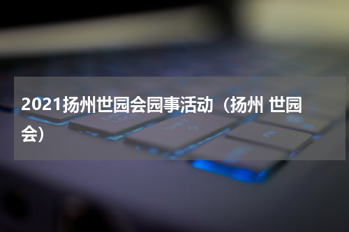 2021扬州世园会园事活动（扬州 世园会）