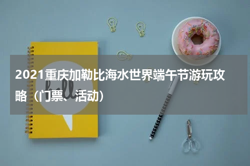 2021重庆加勒比海水世界端午节游玩攻略（门票、活动）