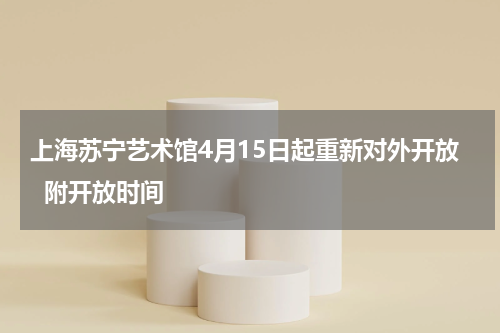上海苏宁艺术馆4月15日起重新对外开放  附开放时间