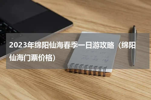 2023年绵阳仙海春季一日游攻略（绵阳仙海门票价格）