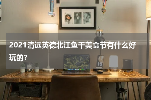 2021清远英德北江鱼干美食节有什么好玩的？