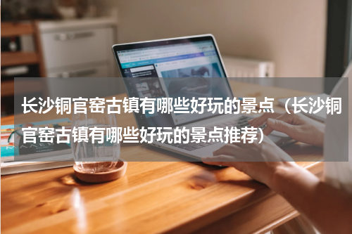 长沙铜官窑古镇有哪些好玩的景点（长沙铜官窑古镇有哪些好玩的景点推荐）