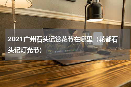 2021广州石头记赏花节在哪里（花都石头记灯光节）