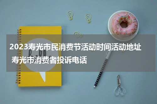 2023寿光市民消费节活动时间活动地址 寿光市消费者投诉电话