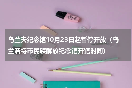 乌兰夫纪念馆10月23日起暂停开放（乌兰浩特市民族解放纪念馆开馆时间）