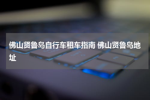 佛山贤鲁岛自行车租车指南 佛山贤鲁岛地址