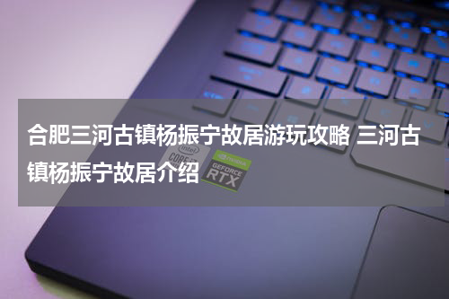 合肥三河古镇杨振宁故居游玩攻略 三河古镇杨振宁故居介绍
