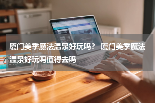 厦门美季魔法温泉好玩吗？ 厦门美季魔法温泉好玩吗值得去吗