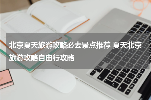 北京夏天旅游攻略必去景点推荐 夏天北京旅游攻略自由行攻略
