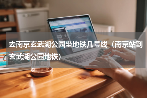 去南京玄武湖公园坐地铁几号线（南京站到玄武湖公园地铁）