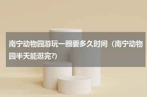 南宁动物园游玩一圈要多久时间（南宁动物园半天能逛完?）
