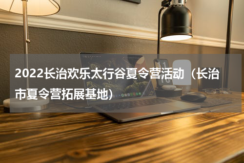 2022长治欢乐太行谷夏令营活动（长治市夏令营拓展基地）