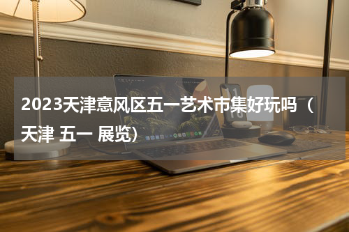 2023天津意风区五一艺术市集好玩吗（天津 五一 展览）