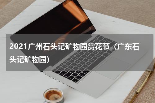 2021广州石头记矿物园赏花节（广东石头记矿物园）