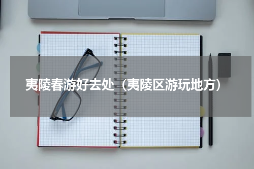 夷陵春游好去处（夷陵区游玩地方）