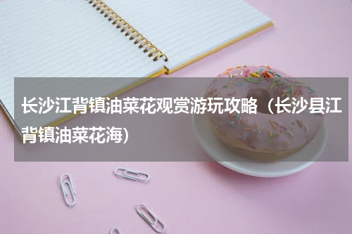 长沙江背镇油菜花观赏游玩攻略（长沙县江背镇油菜花海）