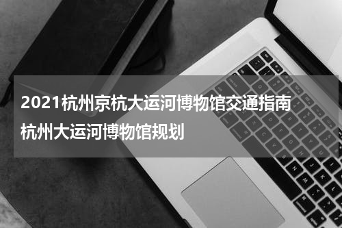 2021杭州京杭大运河博物馆交通指南 杭州大运河博物馆规划