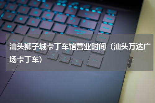 汕头狮子城卡丁车馆营业时间（汕头万达广场卡丁车）