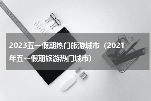 2023五一假期热门旅游城市（2021年五一假期旅游热门城市）