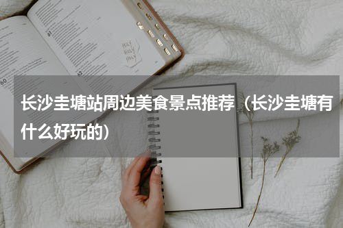 长沙圭塘站周边美食景点推荐（长沙圭塘有什么好玩的）