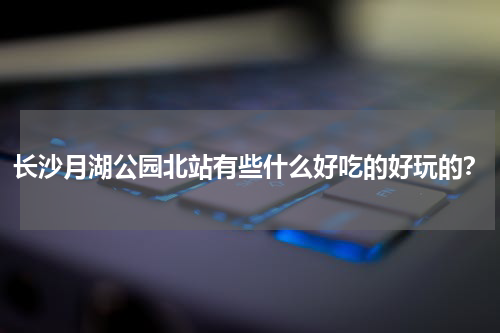 长沙月湖公园北站有些什么好吃的好玩的？