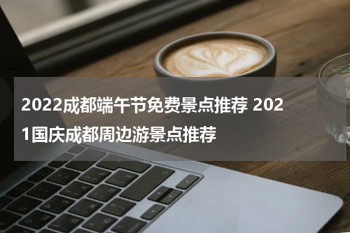 2022成都端午节免费景点推荐 2021国庆成都周边游景点推荐