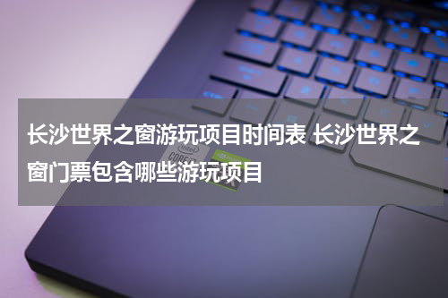 长沙世界之窗游玩项目时间表 长沙世界之窗门票包含哪些游玩项目