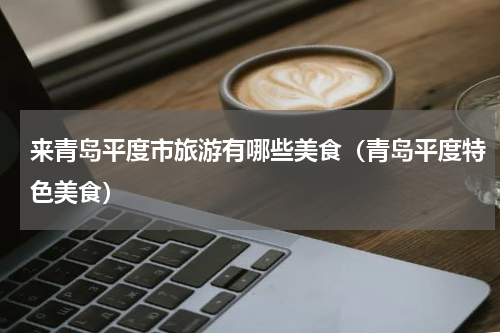来青岛平度市旅游有哪些美食（青岛平度特色美食）
