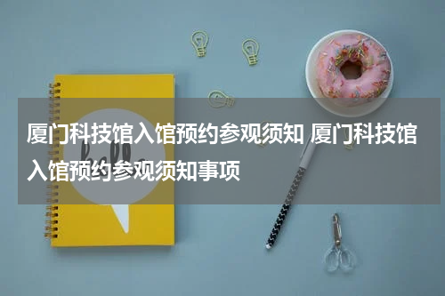 厦门科技馆入馆预约参观须知 厦门科技馆入馆预约参观须知事项