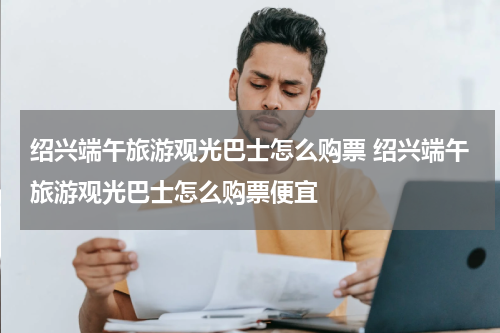 绍兴端午旅游观光巴士怎么购票 绍兴端午旅游观光巴士怎么购票便宜