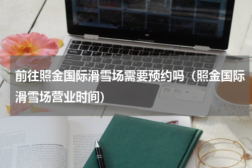 前往照金国际滑雪场需要预约吗（照金国际滑雪场营业时间）