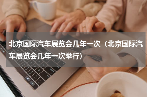 北京国际汽车展览会几年一次（北京国际汽车展览会几年一次举行）