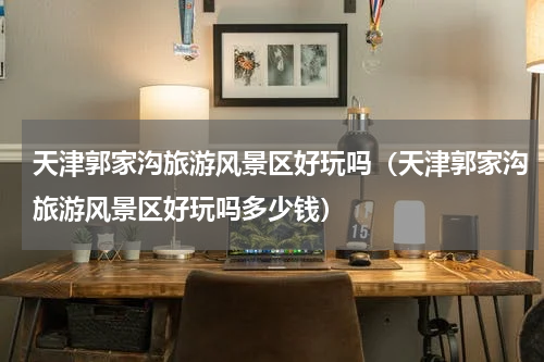 天津郭家沟旅游风景区好玩吗（天津郭家沟旅游风景区好玩吗多少钱）