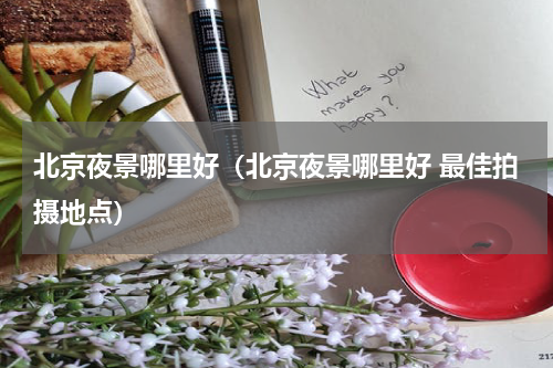 北京夜景哪里好（北京夜景哪里好 最佳拍摄地点）