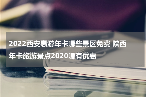 2022西安惠游年卡哪些景区免费 陕西年卡旅游景点2020哪有优惠