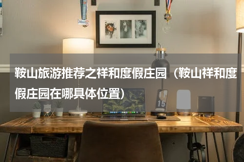 鞍山旅游推荐之祥和度假庄园（鞍山祥和度假庄园在哪具体位置）