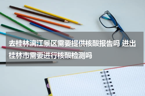 去桂林漓江景区需要提供核酸报告吗 进出桂林市需要进行核酸检测吗