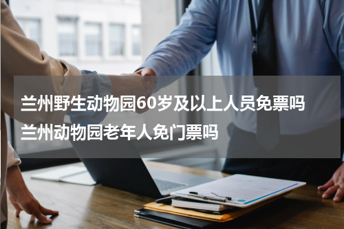 兰州野生动物园60岁及以上人员免票吗 兰州动物园老年人免门票吗
