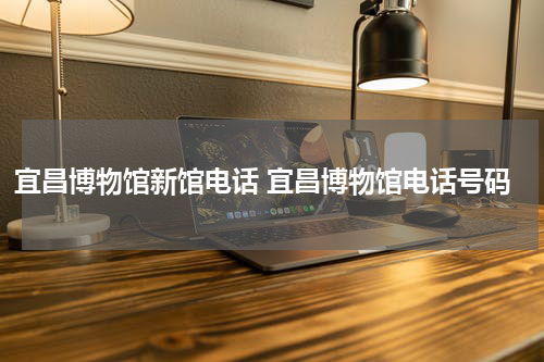 宜昌博物馆新馆电话 宜昌博物馆电话号码
